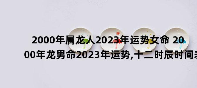 '2000年属龙人2023年运势女命 2000年龙男命2023年运势,十二时辰时间表'